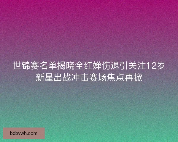 世锦赛名单揭晓全红婵伤退引关注12岁新星出战冲击赛场焦点再掀
