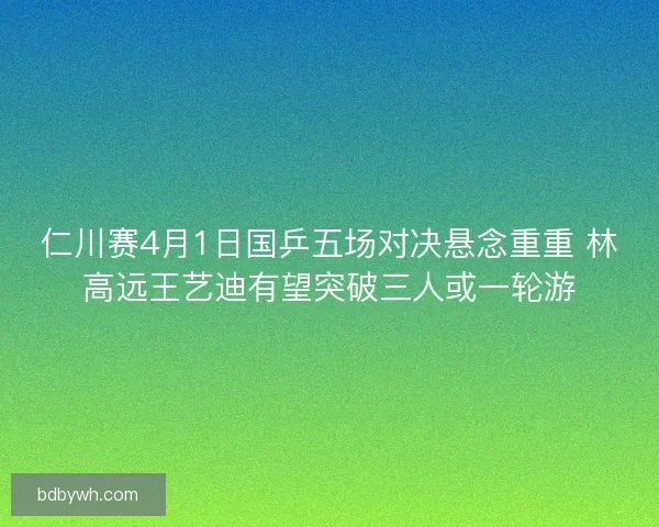 仁川赛4月1日国乒五场对决悬念重重 林高远王艺迪有望突破三人或一轮游