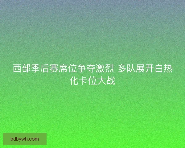 西部季后赛席位争夺激烈 多队展开白热化卡位大战