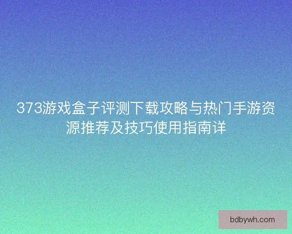 373游戏盒子评测下载攻略与热门手游资源推荐及技巧使用指南详