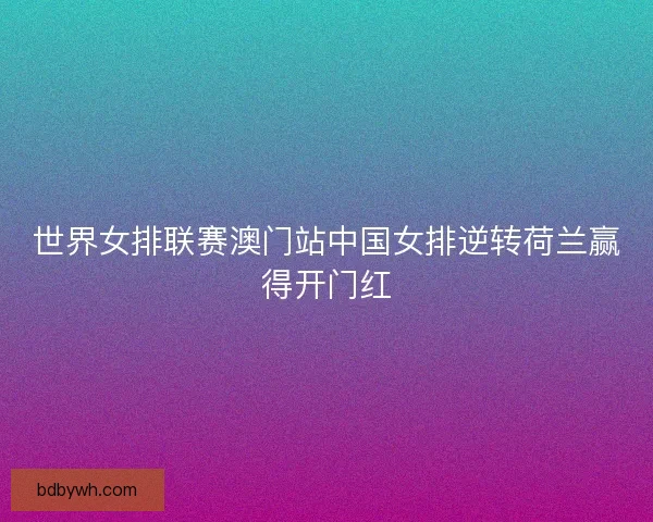 世界女排联赛澳门站中国女排逆转荷兰赢得开门红