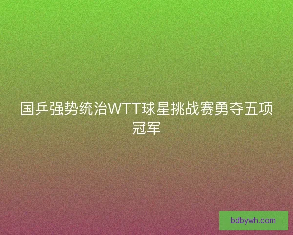 国乒强势统治WTT球星挑战赛勇夺五项冠军