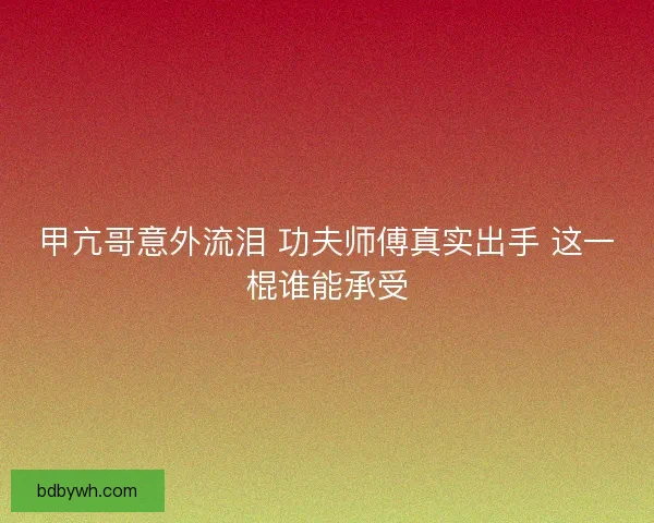 甲亢哥意外流泪 功夫师傅真实出手 这一棍谁能承受