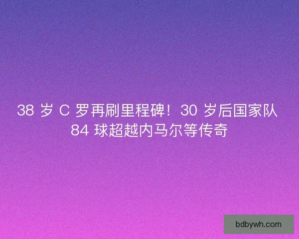 38 岁 C 罗再刷里程碑！30 岁后国家队 84 球超越内马尔等传奇