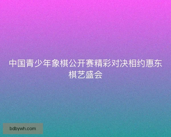 中国青少年象棋公开赛精彩对决相约惠东棋艺盛会