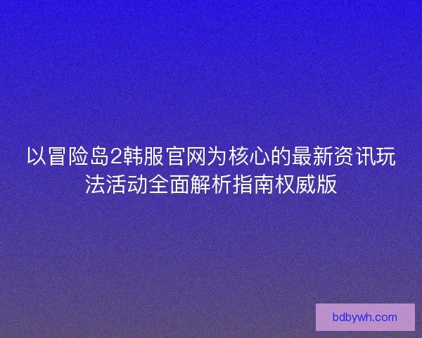 以冒险岛2韩服官网为核心的最新资讯玩法活动全面解析指南权威版