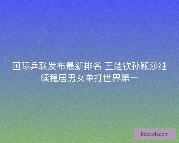 国际乒联发布最新排名 王楚钦孙颖莎继续稳居男女单打世界第一 国际乒联发布最新排名 王楚钦孙颖莎继续稳居男女单打世界第一